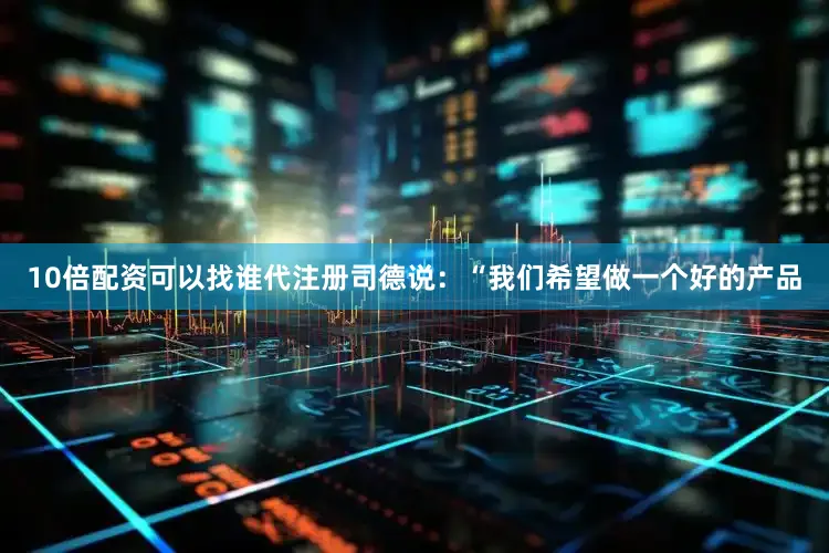 10倍配资可以找谁代注册　　司德说：“我们希望做一个好的产品