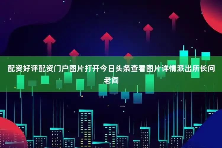 配资好评配资门户图片打开今日头条查看图片详情派出所长问老阎