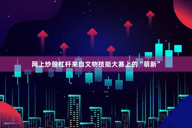 网上炒股杠杆来自文物技能大赛上的“萌新”