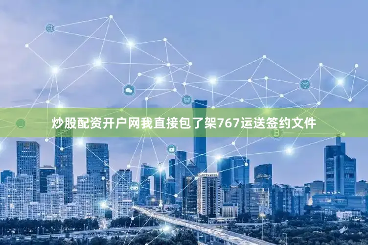 炒股配资开户网我直接包了架767运送签约文件