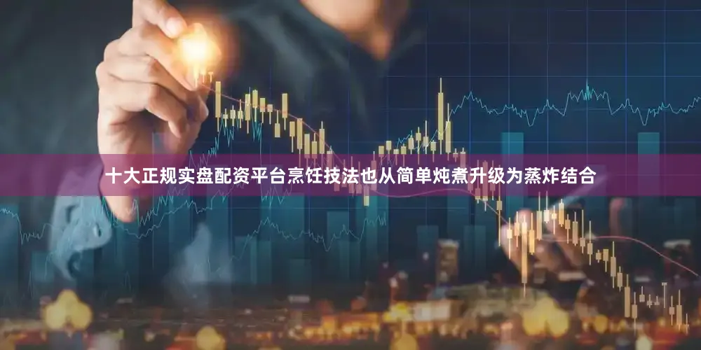十大正规实盘配资平台烹饪技法也从简单炖煮升级为蒸炸结合
