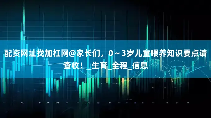 配资网址找加杠网@家长们，0～3岁儿童喂养知识要点请查收！_生育_全程_信息