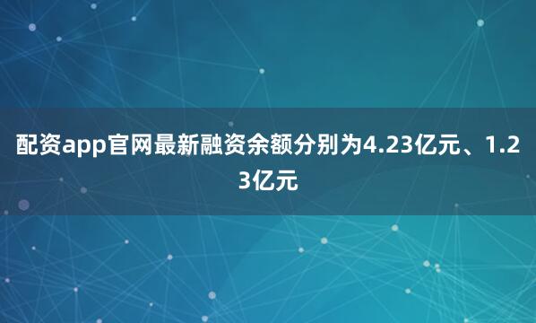 配资app官网最新融资余额分别为4.23亿元、1.23亿元