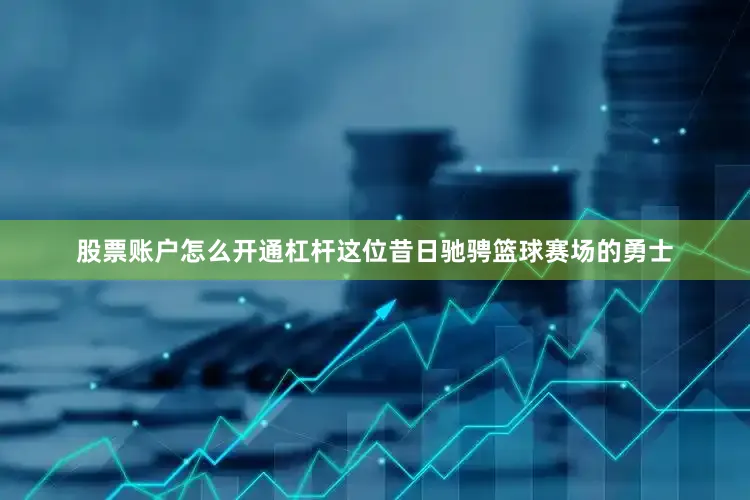 股票账户怎么开通杠杆这位昔日驰骋篮球赛场的勇士