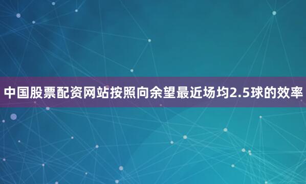 中国股票配资网站按照向余望最近场均2.5球的效率