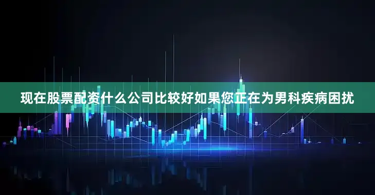 现在股票配资什么公司比较好如果您正在为男科疾病困扰