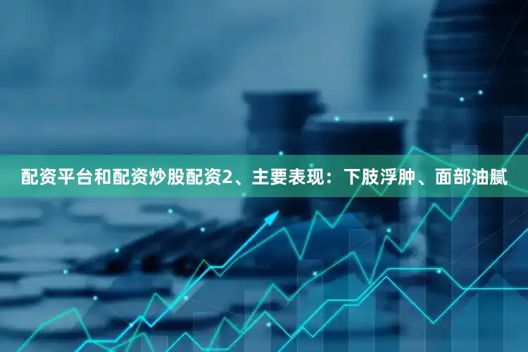 配资平台和配资炒股配资2、主要表现：下肢浮肿、面部油腻