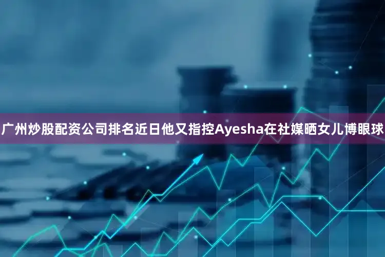 广州炒股配资公司排名近日他又指控Ayesha在社媒晒女儿博眼球