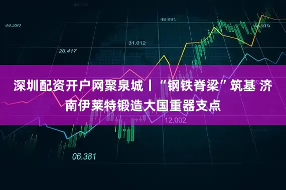 深圳配资开户网聚泉城丨“钢铁脊梁”筑基 济南伊莱特锻造大国重器支点