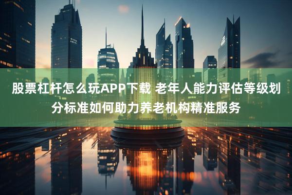 股票杠杆怎么玩APP下载 老年人能力评估等级划分标准如何助力养老机构精准服务