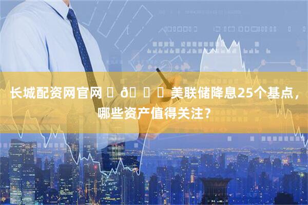 长城配资网官网 🔎美联储降息25个基点,哪些资产值得关注?