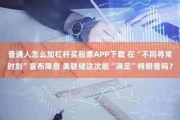 普通人怎么加杠杆买股票APP下载 在“不同寻常时刻”宣布降息 美联储这次能“满足”特朗普吗？