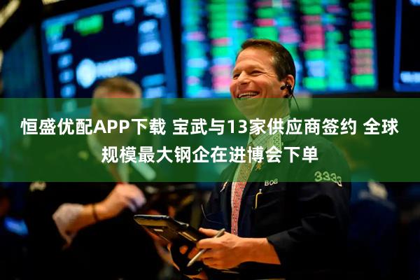 恒盛优配APP下载 宝武与13家供应商签约 全球规模最大钢企在进博会下单