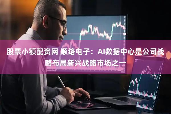 股票小额配资网 顺络电子：AI数据中心是公司战略布局新兴战略市场之一
