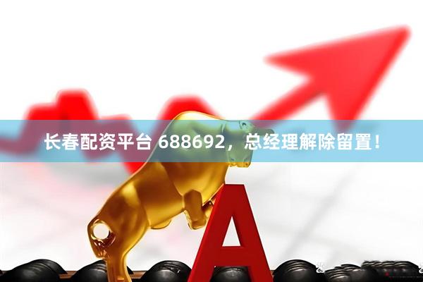 长春配资平台 688692，总经理解除留置！