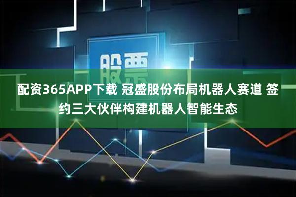 配资365APP下载 冠盛股份布局机器人赛道 签约三大伙伴构建机器人智能生态