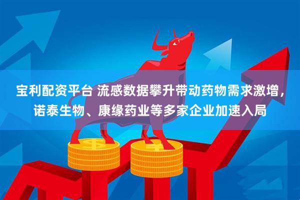 宝利配资平台 流感数据攀升带动药物需求激增,诺泰生物、康缘药业等多家企业加速入局