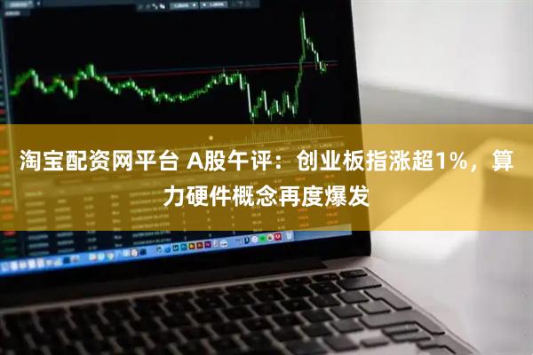淘宝配资网平台 A股午评：创业板指涨超1%，算力硬件概念再度爆发