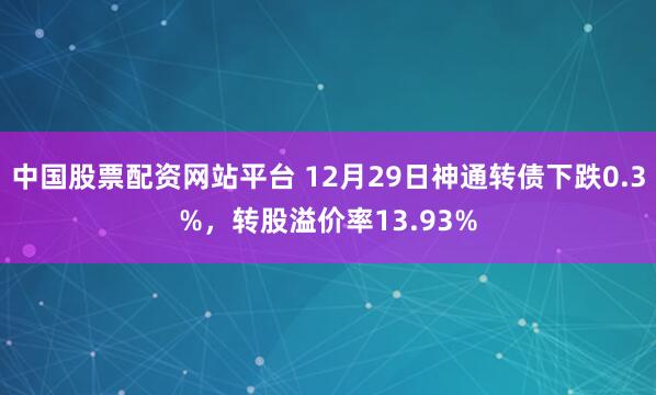 中国股票配资网站平台 12月29日神通转债下跌0.3%,转股溢价率13.93%
