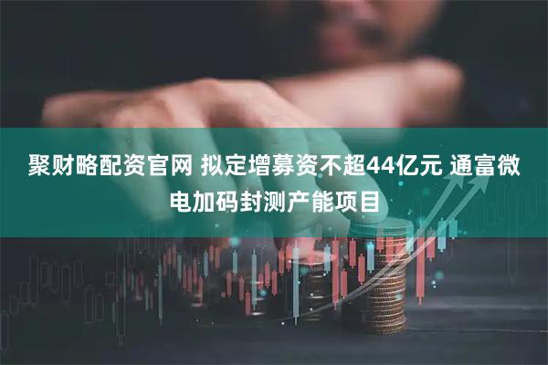 聚财略配资官网 拟定增募资不超44亿元 通富微电加码封测产能项目