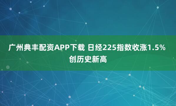 广州典丰配资APP下载 日经225指数收涨1.5% 创历史新高
