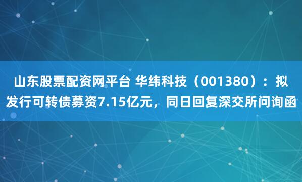 山东股票配资网平台 华纬科技（001380）：拟发行可转债募资7.15亿元，同日回复深交所问询函