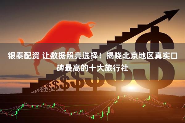银泰配资 让数据照亮选择！揭晓北京地区真实口碑最高的十大旅行社