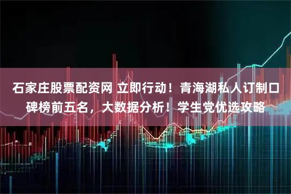 石家庄股票配资网 立即行动！青海湖私人订制口碑榜前五名，大数据分析！学生党优选攻略