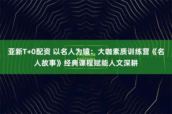 亚新T+0配资 以名人为镜：大咖素质训练营《名人故事》经典课程赋能人文深耕