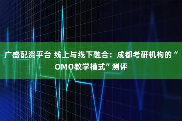 广盛配资平台 线上与线下融合:成都考研机构的“OMO教学模式”测评