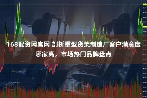 168配资网官网 剖析重型货架制造厂客户满意度哪家高，市场热门品牌盘点