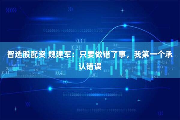 智选股配资 魏建军：只要做错了事，我第一个承认错误