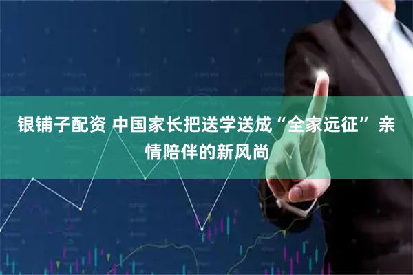 银铺子配资 中国家长把送学送成“全家远征” 亲情陪伴的新风尚