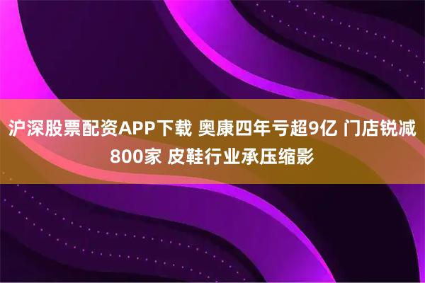 沪深股票配资APP下载 奥康四年亏超9亿 门店锐减800家 皮鞋行业承压缩影