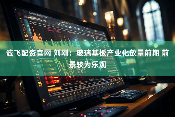 诚飞配资官网 刘刚：玻璃基板产业化放量前期 前景较为乐观